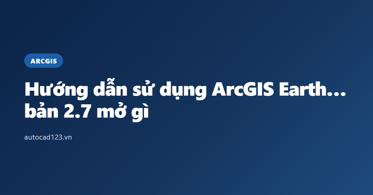 Hướng dẫn sử dụng ArcGIS Earth trên điện thoại: bản 2.7 mở gì