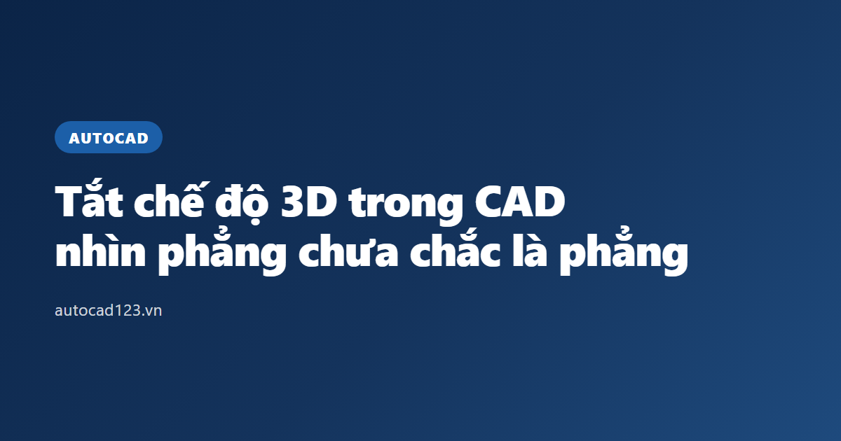 Tắt chế độ 3D trong CAD: nhìn phẳng chưa chắc là phẳng