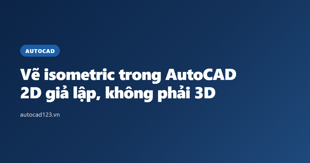 Vẽ isometric trong AutoCAD: 2D giả lập, không phải 3D